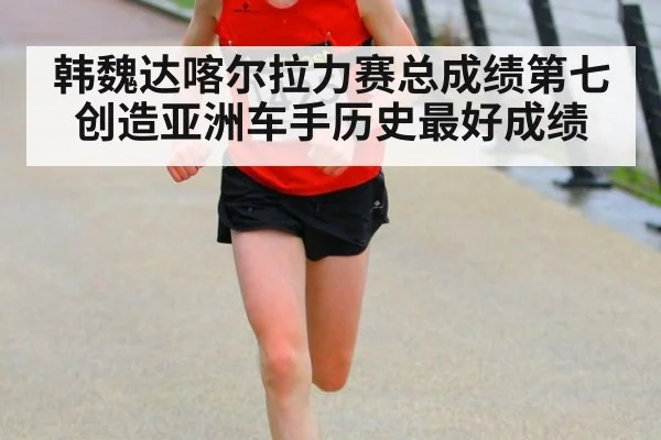 韩魏达喀尔拉力赛总成绩第七创造亚洲车手历史最好成绩